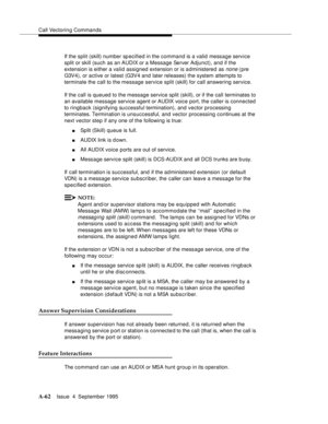 Page 269Call Vectoring Commands
A-62Issue  4  September 1995 
If the split (skill) number sp ecified in the command is a valid message service 
split or skill (such as an AUDIX or a Message Server Adjunct), and if the 
extension is either a valid assigned extension or is a dministered as 
none (pre 
G3V4), or active or latest (G3V4 and later releases) the system attempts to 
terminate the call to the message service split (skill) for call answering service.
If the call is queued to the message service split...