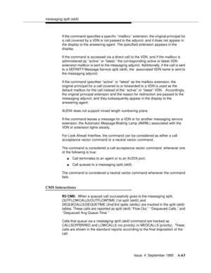 Page 270messaging split (skill)
Issue  4  September 1995
A-63
If the command specifies a specific ‘‘mailbox’’ extension, the original principal for 
a call covered by a VDN is not p assed to the adjunct, and it does not appear in 
the display to the answering agent. The specified extension a p pears in the 
display.
If the command is accessed via a direct call to the VDN, and if the mailbox is 
administered as ‘‘active’’ or “latest,” the corresponding active or latest VDN 
extension mailb ox is sent to the...