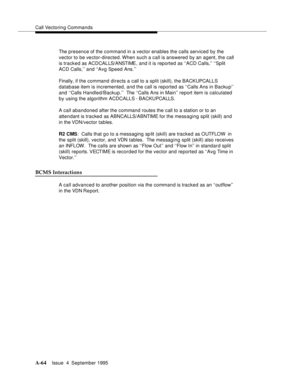 Page 271Call Vectoring Commands
A-64Issue  4  September 1995 
The presence of the command in a vector enables the calls serviced by the 
vector to be vector-directed. When such a call is answered by an agent, the call 
is tracked as ACDCALLS/ANSTI ME ,  a n d  i t is rep ort e d  as ‘ ‘A C D Calls,’’ ‘‘Split 
ACD Calls,’’ and ‘‘Avg Speed Ans.’’
Finally, if the command directs a call to a split (skill), the BACKUPCALLS 
database item is incremented, and the call is reported as ‘‘Calls Ans in Backup’’ 
and ‘‘Calls...