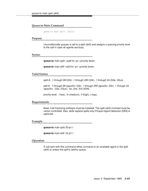 Page 272queue-to main split (skill)
Issue  4  September 1995
A-65
Queue-to Main Command
queue-to main split (skill)
Purpose
Unconditionally q ueues a call to a split (skill) and assigns a queuing priority level 
to the call in case all a gents are busy.
Syntax
queue-to main split  pri < p riority level>
queue-to main skill  pri < priority level>
Valid Entries
split #:  1 through 99 (G3i), 1 through 255 (G3r), 1 through 24 (G3s, G3vs)
skill #:  
1 through 99 (specific: G3i), 1 through 255 (sp ecific: G3r), 1...