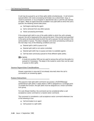 Page 273Call Vectoring Commands
A-66Issue  4  September 1995 
A call may be queued to up to three splits (skills) simultaneously.  A call remains 
queued either until vector processing terminates (via a 
disconnect, busy, or 
route-to c ommand, or via a dropped or abandoned call) or until the call reaches 
an agent.  When an a gent becomes available in any split (skill) to which the c all is 
queued, the following actions take place:
nCall b egins alerting the agent.
nCall is removed from any other queues....
