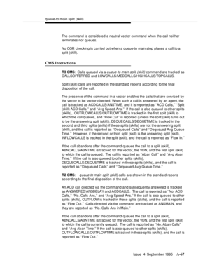 Page 274queue-to main split (skill)
Issue  4  September 1995
A-67
The command is considered a neutral vector command when the call neither 
terminates nor queues.
No COR checking is carried out when a queue-to main step places a call to a 
split (skill).
CMS Interactions
R3 CMS:  Calls queued via a q ueue-to main split (skill)  command are tracked as 
CALLSOFFER RED  a n d  L OW C A LLS / MEDCALLS/HIGHCALLS/TOPCALLS.  
Split (skill) calls are reported in the standard reports according to the final 
disposition...