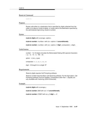 Page 276route-to
Issue  4  September 1995
A-69
Route-to Command
route-to
Purpose
Routes calls either to a d estination that is specified by digits collected from the 
caller or an adjunct (
route-to d igits), or routes calls to the destination s pecified by 
the administered digit string (
route-to numb er).
Syntax
route-to digits with coverage 
route-to num ber < number> with cov  if unconditionally
route-to num ber < number> with cov  if digit  
Valid Entries
number:  1 to 16 d igits (includes the Ab breviated...