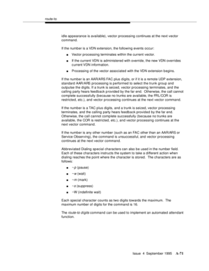 Page 278route-to
Issue  4  September 1995
A-71
idle appearance is available), vector processing continues at the next vector 
command.
If the numb er is a VDN extension, the following events occur:
nVector processing terminates within the current vector.
nIf the current VDN is administered with override, the new VDN overrides 
c urrent VDN  information.
nProcessing of the vector associated with the VDN extension b egins.
If the number is an AAR/ARS FAC plus digits, or if it is a remote UDP extension, 
standard...