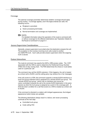 Page 279Call Vectoring Commands
A-72Issue  4  September 1995 
Coverage
The optional coverage p arameter determines whether coverage should apply 
during routing.  If coverage applies, and if the d igits entered are valid, the 
following occurs:
nRingback is provided.
nVector processing terminates.
nNormal termination and  coverage are implemented.
NOTE:
For detailed information about the operation of the route-to command with 
or without coverage for the  different destinations see O peration Details for 
the...