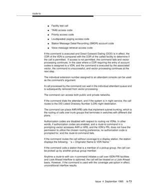 Page 280route-to
Issue  4  September 1995
A-73
nFacility test call
nTAAS access code
nPriority access code
nLoudspeaker p a ging access c o de
nStation Message Detail Re cording (SMDR) account code
nVoice message retrieval access code
If the command is executed and Direct Outward Dialing (DOD) is in effect, the 
COR of the VDN is comp ared with the COR of the called facility to determine if 
the call is permitted.  If access is not permitted, the command fails and vector 
processing continues. In the case where...