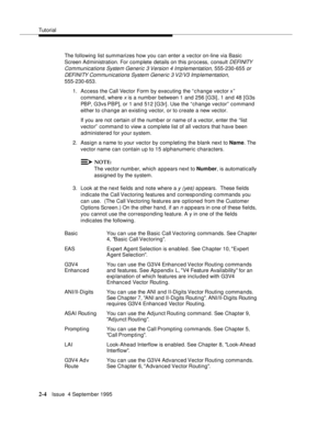 Page 29Tutorial
2-4Issue  4 September 1995
The following list summarizes how you can enter a vector on-line via Basic 
Screen Administration. For complete details on this process, consult 
DEFI NITY  
Communications System Generic 3 Version 4 Implementation, 
555-230-655 or 
DEFI NI TY Com munications System Generic 3 V2/V3 Implementation,
 
555-230-653.
1. Access the Call Vector Form by executing the “ c hange vector x” 
command, where 
x is a numb er between 1 and 256 [G3i] , 1 and 48 [G3s 
PBP, G3vs PBP], or...