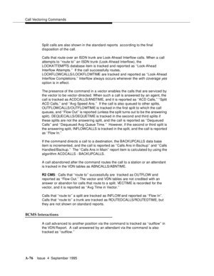 Page 283Call Vectoring Commands
A-76Issue  4  September 1995 
 
Split calls are also shown in the standard reports  according to the final 
disposition of the call.
Calls that route over an ISDN trunk are Look-Ahead Interflow calls. When a call 
attempts to ‘‘route to’’ an ISDN trunk (Look-Ahead Interflow), the 
LOOKATTEMPTS database item is tracked and reported as ‘‘Look-Ahead 
Interflow Attempts.’’  If the call successfully routes, 
LOOKFLOWCALLS/LOOKFLOWTIME are tracked and reported as ‘‘Look-Ahead 
Interflow...