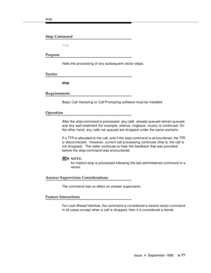 Page 284stop
Issue  4  September 1995
A-77
Stop Command
stop
Purpose
Halts the processing of any su bsequent vector steps.
Syntax
stop
Requirements
Basic Call Vectoring or Call Prompting software must be installed.
Operation
After the sto p command is p rocessed, any calls  already q ueued remain queued, 
and any wait treatment (for example, silence, ringback, music) is continued. On 
the other hand, any calls not queued are dropped under the same scenario.
If a TTR is allocated to the c all, and if the 
stop c...