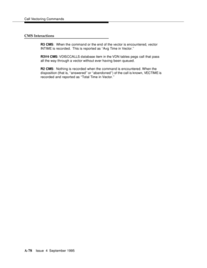 Page 285Call Vectoring Commands
A-78Issue  4  September 1995 
CMS Interactions
R3 CMS:  When the command or the end of the ve ctor is encountered, vector 
INTIME is recorded.  This is reported as ‘‘Avg Time in Vector.’’
R3V4 CMS: VDISCCALLS  d atabase item in the VDN tables pegs call that pass 
all the way through a vector without ever having been queued.
R2 CMS:  Nothing is recorded when the command is encountered. When  the 
disposition (that is, ‘‘answered’’ or ‘‘abandoned’’) of the call is known, VECTIME is...