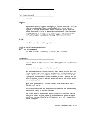 Page 286wait-time
Issue  4  September 1995
A-79
Wait-time Command
wait-time
Purpose
Delays the processing of the next vector step if a specified delay time is included 
in the command’s syntax. Also provides feedback (in the form of silence, 
ringback, or music) to the caller while the call advances in queue. The  G3V4 
Multiple Audio/Music Sources for Vector Delay feature allows a specified audio 
or music source to be selected when a call encounters a 
wait-time command. 
See Multiple Audio or Music Sources on...