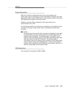 Page 288wait-time
Issue  4  September 1995
A-81
Feature Interactions
When the command is implemented with music as the treatment, the 
system-wide music-on-hold feature must be administered. Otherwise, the caller 
hears silence. When  Tenant Partitioning is in use the tenant numb er of the active 
VDN determines the system music that is heard.
Feedback continues while a subsequent vector step queues for an 
announcement or for a TTR.
For Look-Ahead Interflow, the command is considered a call acceptance vector...