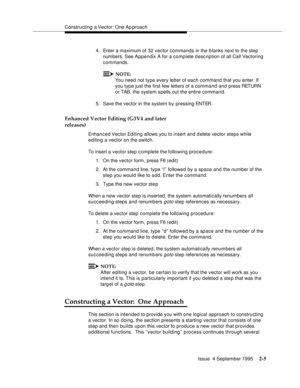 Page 30Constructing a Vector: One Ap proach
Issue  4 September 1995
2-5
4. Enter a maximum of 32 vector commands in the b lanks next to the step 
numbers. See  Appendix A for a complete d esc ription of all Call Vectoring 
commands.
NOTE:
You need not type every letter of each command that you enter. If 
you type just the first few letters of a command and press RETURN 
or TAB, the system spells out the entire command.
5. Save the vector in the system by pressing ENTER.
Enhanced Vector Editing (G3V4 and later...