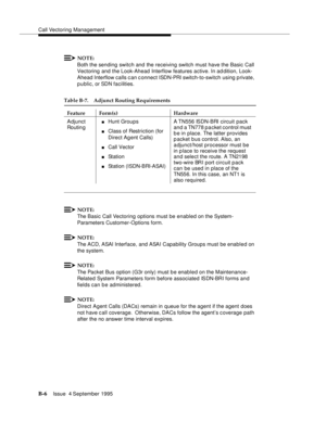 Page 300Call Vectoring Management
B-6Issue  4 September 1995 
NOTE:
Both the sending switch and the receiving switch must have the Basic Call 
Vectoring and the Look-Ahead Interflow features active. In ad dition, Look-
Ahead Interflow calls can c onnect ISDN-PRI switch-to-switch using private, 
p u blic, or SDN facilities.
NOTE:
The Basic Call Vectoring options must be enabled on the System-
Parameters Customer-Options form.
NOTE:
The ACD, ASAI Interface, and ASAI Capability Groups must be enabled on 
the...