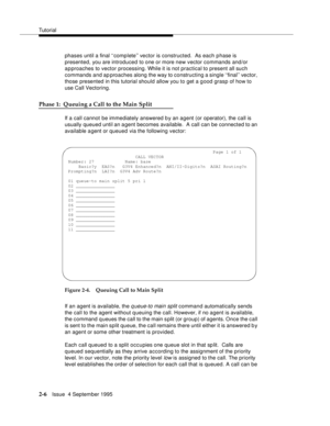 Page 31Tutorial
2-6Issue  4 September 1995
phases until a final ‘‘complete’’ vector is constructed.  As each phase is 
presented, you are introduced to one or more new vector commands and/or 
approaches to vector processing. While it is not practical to present all such 
commands and ap proaches along the way to constructing a single ‘‘final’’ vector, 
those presented in this tutorial should allow you to get a good grasp of how to 
use Call Vectoring.
Phase 1:  Queuing a Call to the Main Split
If a call cannot...