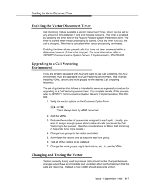 Page 301Enabling the Vector Disconnect Timer
Issue  4 Septemb er 1995
B-7
Enabling the Vector Disconnect Timer
Call Vectoring makes available a Vector Disconnect Timer, which can be set for 
any amount of time between 1 and 240 minutes inclusive.  The timer is enabled 
by selecting the timer field in the Feature-Related System-Parameters form. The 
timer is started when vector processing is started. Once the timer runs out, the 
call is dropped. The timer is canceled when vector processing terminates.
Enabling...