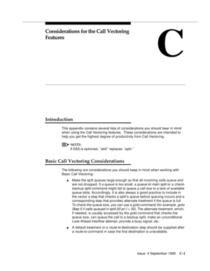 Page 303Issue  4 Septemb er 1995C-1 
C
Considerations for the Call Vectoring 
Features
Introduction
This a p pendix contains several lists of considerations you should bear in mind 
when using the Call Vectoring features.  These considerations are intended to 
help you g et the highest degree of productivity from Call Vectoring.
NOTE:
If EAS is optioned, ‘‘skill’’ replaces ‘‘split.’’
Basic Call Vectoring Considerations
The following are considerations you should keep in mind when working with 
Basic Call...