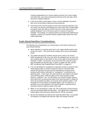 Page 305Look-Ahead Interflow Considerations
Issue  4 September 1995
C-3
is being implemented via a route-to d i gits command, the route-to d igits 
command fails, and vector processing continues at the next ste p, which 
should be a default treatment.
nIt may be prudent to take steps in case a route-to attendant command 
fails, such as providing a disconnect announcement.
nFrom time to time, all of the system’s touch-tone receivers might b e in use.  
As a result, you should avoid starting your main vector with...