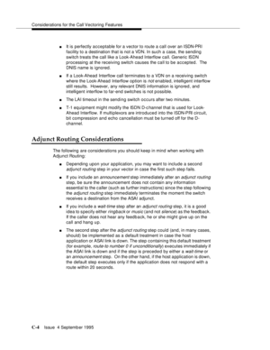 Page 306Considerations for the Call Vectoring Features
C-4Issue  4 Septemb er 1995 
nIt is perfectly acceptable for a vector to route a call over an ISDN-PRI 
facility to a destination that is not a VDN. In such a case, the sending 
switch treats the call like a Look-Ahead Interflow call. Generic ISDN 
processing at the receiving switch causes the call to be accepted.  The 
DNIS name is i gnored.
nIf a Look-Ahead Interflow call terminates to a VDN on a receiving switch 
where the Look-Ahead Interflow option is...