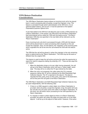 Page 307VDN Return Destination Considerations
Issue  4 September 1995
C-5
VDN Return Destination 
Considerations
The VDN Return Destination feature allows an incoming trunk c all to be placed 
back in vector processing after all parties, except the originator, drop. This 
feature is activated through switch administration of the VDN form. It is an 
optional system feature, and as such, it must be optioned on the System-
Parameters/Customer-Options form.
A new field added to the VDN form will allow the user to...