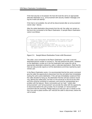 Page 309VDN Return Destination Considerations
Issue  4 September 1995
C-7
If the host security is not passed, the host will route the call to an appropriate 
alternate destination (e.g., announcement with security violation message) and 
log the invalid call attempt.
If the host is not available, the call will be disconnected after an announcement 
(vector step 7 above).
After the called destination d isconnects from the call, the caller can remain on 
the line to be connected to the Return Destination. A sample...