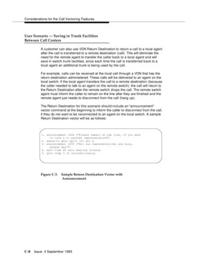 Page 310Considerations for the Call Vectoring Features
C-8Issue  4 Septemb er 1995 
User Scenario — Saving in Trunk Facilities
Between Call Centers
A customer can also use VDN Return Destination to return a call to a local agent 
after the call is transferred to a remote destination (call). This will eliminate the 
need for the remote a gent to transfer the caller back to a local agent and will 
save in switch trunk facilities, since each time the call is transferred back to a 
local agent an additional trunk is...