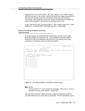 Page 32Constructing a Vector: One Ap proach
Issue  4 September 1995
2-7
assigned one of four priority levels:  top, high, medium, or low.  Within a given 
split (the main split, in our vector), c alls are delivered to the a gent sequentially as 
they arrive to the split queue and according to the priority level assigned. 
Accordingly, calls assigned a 
top priority (if any) are delivered to an agent first, 
calls that are assigned a 
hig h priority are delivered second, etc.
Finally, note that the call is...