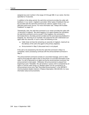 Page 33Tutorial
2-8Issue  4 September 1995
assigned any even numb er in the range of 0 through 998. In our vector, the time 
specified is 10 seconds.
In a ddition to the delay period, the 
wait-time command provides the caller with 
feed b ac k. In our vector, 
ringback is provided. Other types of feedb a ck that can 
be provided with the 
wait-time command are: silence; system music; or an 
alternate audio/music source. For more information see, Delays with Audible 
Feedback on page 4-5.
Theoretically, then,...