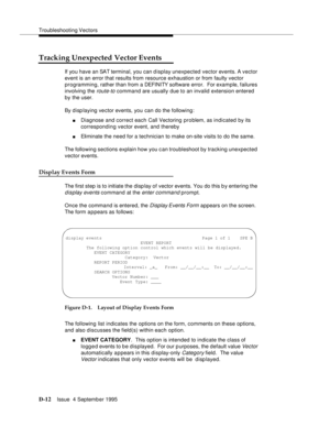 Page 322Troubleshooting Vectors
D-12Issue  4 September 1995 
Tracking Unexpected Vector Events
If you have an SAT terminal, you can display unexpected vector events. A vector 
event is an error that results from resource exhaustion or from faulty vector 
programming, rather than from a DEFI NI TY software error.  For exam ple, failures 
involving the 
route-to command are usually due to an invalid extension entered 
by the user.
By disp laying ve ctor events, you can do the following:
nDiagnose and correct each...