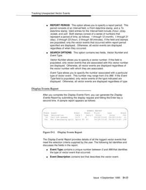 Page 323Tracking Unexp ected Vector Events
Issue  4 September 1995
D-13
nREPORT PERIOD.  This o ption allows you to s pecify a report period.  This 
period consists of an 
Interval field, a From date/time stamp, and a To 
date/time stamp . Valid entries for the 
Interval field include (h)our, (d)ay, 
(w)eek, and (a)ll.  Both stamps consist of a series of numb ers that 
represent a period of time, as follows:  
1 through 12 (month), 1 through 31 
(day), 
0 through 23 (hour), 0 through 59 (minutes). If the field...