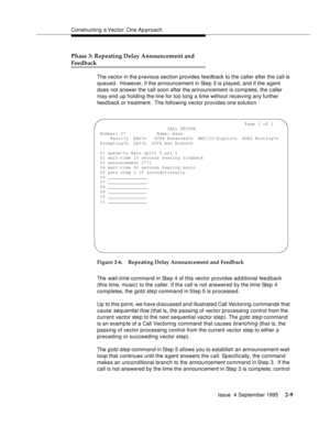 Page 34Constructing a Vector: One Ap proach
Issue  4 September 1995
2-9
Phase 3: Repeating Delay Announcement and
Feedback
The vector in the p revious section provides feedback to the caller after the call is 
queued.  However, if the announcement in Step 3 is played, and if the agent 
does not answer the call soon after the announcement is complete, the caller 
may end up holding the line for too long a time without receiving any further 
feed back or treatment.  The following vector provides one solution:...