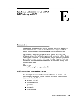 Page 334Issue  4 September 1995E-1 
E
Functional Differences for G2 and G3 
Call Vectoring and EAS
Introduction
This a p pendix provides the Call Vectoring functional differences between the 
Generic 2 and Generic 3 switches. This information should prove helpful to 
system administrators who administer networks that utilize both switches.
The a p pendix is organized into three sections.  The first section indicates 
differences between the Call Vectoring commands common to both the Generic 
2 and Generic 3...