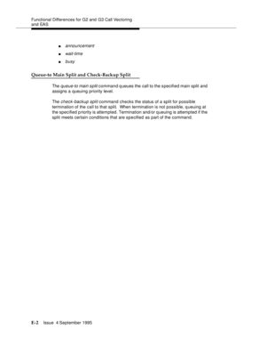 Page 335Functional Differences for G2 and G3 Call Vectoring 
and EAS
E-2Issue  4 September 1995 
nannouncement
nwait-time
nbusy
Queue-to Main Split and Check-Backup Split
The queue-to main split command q ueues the call to the s pecified main split and 
assigns a queuing priority level.
The 
check-backup split command checks the status of a split for possible 
termination of the call to that split.  When termination is not possible, queuing at 
the specified priority is attempted. Termination and/or q ueuing is...