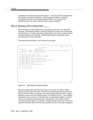 Page 35Tutorial
2-10Issue  4 Septemb er 1995
is passed to the wait-time command in Step 4.  If the call is still not answered by 
the time this command completes, control is p assed to Step 5, where the 
unconditional branch is once again made to Step 3.  As a result of the 
established loop, the caller is provid e d with constant feedback.
Phase 4:  Queuing a Call to a Backup Split
Up to this point, we have dealt with a call queued to one split:  the main sp lit.  
However, Call Vectoring allows a call to b e...