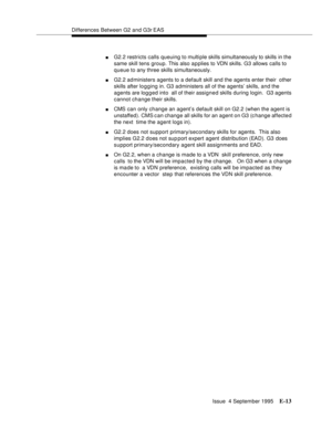 Page 346Differences Between G2 and G3r EAS
Issue  4 September 1995
E-13
nG2.2 restricts calls queuing to multiple skills simultaneously to skills in the 
same skill tens group. This also a p plies to VDN skills. G3 allows calls to 
queue to any three skills simultaneously.
nG2.2 administers agents to a default skill and the agents enter their  other 
skills after lo g ging in. G3 administers all of the agents’ skills, and the 
agents are log g ed into  all of their assigned skills during login.  G3 agents...