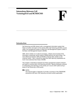 Page 347Issue  4 September 1995F-1 
F
Interactions Between Call 
Vectoring/EAS and BCMS/CMS
Introduction
Call Vectoring and EAS interact with a management information system that 
helps to monitor and report on the activity within Call Vectoring and EAS. In most 
cases, the management system is either the Call Management System (CMS) or 
the Basic Call Management System  (BCMS).
CMS, which resides on an adjunct processor, collects and processes ACD 
information to generate various reports. BCMS performs the same...