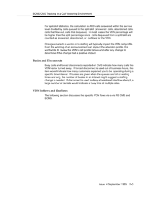 Page 349BCMS/CMS Tracking in a Call Vectoring Environment
Issue  4 September 1995
F-3
For split/skill statistics, the calculation is ACD calls answered within the service 
level divided by calls queued to the split/skill (answered  calls, abandoned calls, 
calls that flow out, calls that dequeue).  In most  cases the VDN percentage will 
be higher then the sp lit percentage since  calls dequeued from a sp lit/skill are 
counted as answered, abandoned, or  outflows for the VDN. 
Changes made to a vector or to...