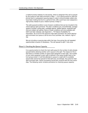 Page 36Constructing a Vector: One Ap proach
Issue  4 September 1995
2-11
a medium p riority instead of a low priority, which is assigned if the call is queued 
by the 
queue-to main split command in Step 1.  It is a good practice to raise the 
priority level in subsequent queuing steps in order to accommodate callers who 
have been holding the line for a period of time. (We could have even assigned a 
high priority instead of just a medium priority in Step 5.)
The 
calls-queued condition is one of seven...