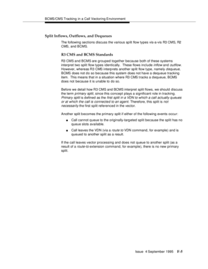 Page 351BCMS/CMS Tracking in a Call Vectoring Environment
Issue  4 September 1995
F-5
Split Inflows, Outflows, and Dequeues
The following sections discuss the various sp lit flow types vis-a-vis R3 CMS, R2 
CMS, and BCMS.
R3 CMS and BCMS Standards
R3 CMS and BCMS are grouped together because both of these systems 
interpret two split flow types identically.  These flows include 
inflow and outflow.  
However, whereas R3 CMS interp rets another sp lit flow type, namely 
d equeue, 
BCMS does not d o so because...