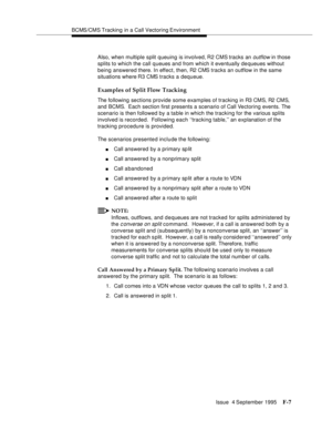 Page 353BCMS/CMS Tracking in a Call Vectoring Environment
Issue  4 September 1995
F-7
Also, when multiple split queuing is involved, R2 CMS tracks an outflow in those 
splits to which the call queues and from which it eventually de queues without 
being answered there. In effect, then, R2 CMS tracks an outflow in the same 
situations where R3 CMS tracks a dequeue.
Examples of Split Flow Tracking
The following sections provide some examples of tracking in R3 CMS, R2 CMS, 
and BCMS.  Each section first presents a...