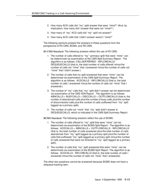 Page 359BCMS/CMS Tracking in a Call Vectoring Environment
Issue  4 September 1995
F-13
2. How many ACD calls d i d ‘‘my’’ split answer that were ‘‘mine?’’ (An d, by 
implication, how many did I answer that were not ‘‘mine?’’)
3. How many of ‘‘my’’ ACD calls d id ‘‘my’’ split not answer?
4. How many ACD calls that I didn’t answer weren’t ‘‘mine?’’
The following sections present the answers to these q uestions from the 
perspective of R3 CMS, BCMS, and R2 CMS.
R3 CMS Standard. The following answers reflect the use...