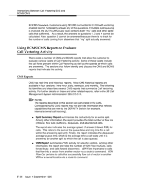 Page 360Interactions Between Call Vectoring/EAS and 
BCMS/CMS
F-14Issue  4 September 1995 
R2 CMS Standard. Customers using R2 CMS c onnected to G1/G3 with vectoring 
enabled cannot 
necessarily answer any of the q uestions. If multiple-s plit queuing 
is involved, the OUTFLOWCALLS track contains both ‘‘my’’ calls and other sp lits’ 
calls that outflowed.   As a result, the answers to questions 1, 3 and 4 cannot be 
calculated. Also, question 2 cannot be answered because there is no track for 
the numb er of...