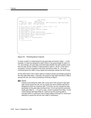 Page 37Tutorial
2-12Issue  4 Septemb er 1995
Figure 2-8. Checking Queue Capacity
A check of split 5 is implemented by the 
goto ste p command in Step 1.  In this 
example, 21 slots are assigned to sp lit 5 (that is, the queue length for split 5 is 
21). Accordingly, the g oto step command tests whether the split contains more 
than 20 calls via the condition 
if calls-q ueued in sp lit 5 > 20 pri l. If this test is 
successful, control is passed to the 
busy comma n d in Ste p 10.  The busy 
command gives the...