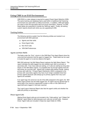 Page 362Interactions Between Call Vectoring/EAS and 
BCMS/CMS
F-16Issue  4 September 1995 
Using CMS in an EAS Environment
CMS R3V2 or a later release is required to support Expert Agent Selection (EAS).  
The same tracking and database items used within a traditional Call Vectoring 
environment are used within an EAS environment.  In a d dition, CMS split tables 
are used to track the equivalent skill hunt group information. However, for EAS, 
these tables are expanded to handle four skills per agent.  Finally,...