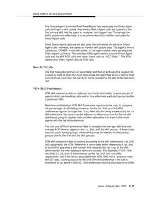 Page 363Using CMS in an EAS Environment
Issue  4 September 1995
F-17
The Queue/Ag ent Summary Real-Time Re port lists separately the Direct Ag ent 
calls waiting in a skill q ueue. Any waiting Direct Agent calls are queued to the 
first primary skill that the agent is  assigned and logged into. To manage the 
skill’s queue slots effectively, it is recommended that a skill be d e dicated for  
Direct Agent calls.
Since Direct Agent calls are not skill calls, the skill ta bles do not track Direct 
Agent calls;...