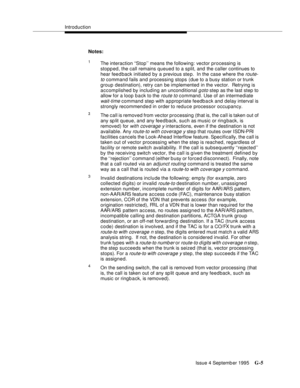 Page 369Introduction
Issue 4 Septemb er 1995
G-5
Notes:
1The interaction ‘‘Stop’’ means the following: vector processing is 
stopped, the call remains queued to a split, and the caller continues to 
hear fee d back initiated by a previous ste p.  In the case where the 
route-
to
 command fails and processing stops (due to a busy station or trunk 
group destination), retry can be im plemented in the vector.  Retrying is 
accomplished by including an unconditional 
goto step as the last step to 
allow for a loop...