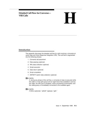 Page 370Issue  4   September 1995H-1 
H
Detailed Call Flow for Converse—
VRI Calls
Introduction
This a p pendix discusses the detailed call flow for calls involving a converse-on 
vector step and Voice Response Inte gration (VRI). This call flow is segmented 
into the following phases:
1. Converse call placement
2. Data passing (optional)
3. VRU data collection (optional)
4. Script execution
5. Data return (optional)
6. Script completion
7. DEFI NI TY switch data collection (optional)
NOTE:
If, during any phase...