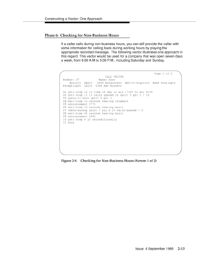 Page 38Constructing a Vector: One Ap proach
Issue  4 September 1995
2-13
Phase 6:  Checking for Non-Business Hours
If a caller calls during non-business hours, you can still provide the caller with 
some information for calling back during working hours by playing the 
appropriate record ed message.  The following vector illustrates one approach in 
this regard. This vector would be used for a company that was open seven days 
a week, from 8:00 A.M to 5:00 P.M., including Saturday and Sunday.
Figure 2-9....