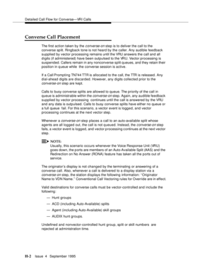 Page 371Detailed Call Flow for Converse—VRI Calls
H-2Issue  4   September 1995 
Converse Call Placement
The first action taken by the c onverse-on step is to deliver the call to the 
converse sp lit. Ringback tone is not heard by the caller. Any audible feedback 
supplied by vector processing remains until the VRU answers the call and all 
d i gits (if administered) have been outpulsed to the VRU. Vector processing is 
suspended. Callers remain in any nonconverse split q ueues, and they retain their 
position in...