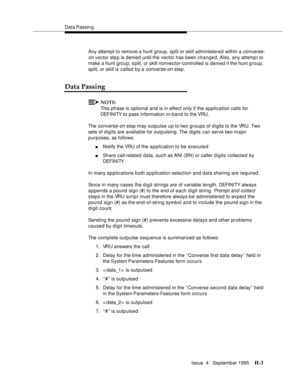 Page 372Data Passin g
Issue  4   Septemb er 1995
H-3
Any attempt to remove a hunt group, split or skill administered within a converse-
on
 vector ste p is denied until the vector has been changed. Also, any attemp t to 
make a hunt group, s plit, or skill nonvector-controlled is denied if the hunt group, 
split, or skill is called by a 
converse-on step.
Data Passing
NOTE:
This phase is optional and is in effect only if the application calls for 
DEFINITY to pass information in-band to the VRU.
The 
converse-on...